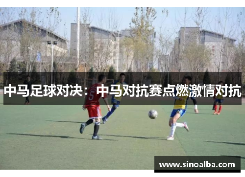中马足球对决：中马对抗赛点燃激情对抗