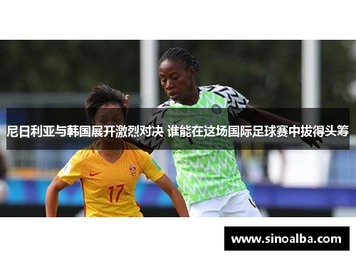 尼日利亚与韩国展开激烈对决 谁能在这场国际足球赛中拔得头筹