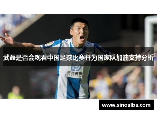 武磊是否会观看中国足球比赛并为国家队加油支持分析