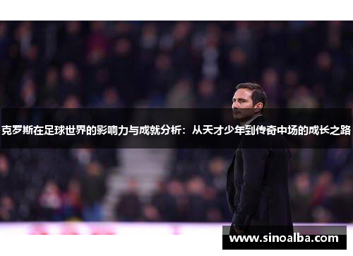 克罗斯在足球世界的影响力与成就分析：从天才少年到传奇中场的成长之路