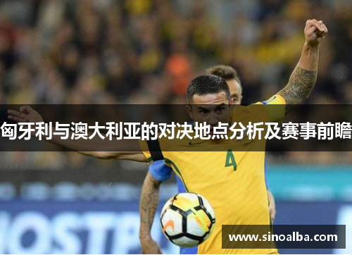 匈牙利与澳大利亚的对决地点分析及赛事前瞻